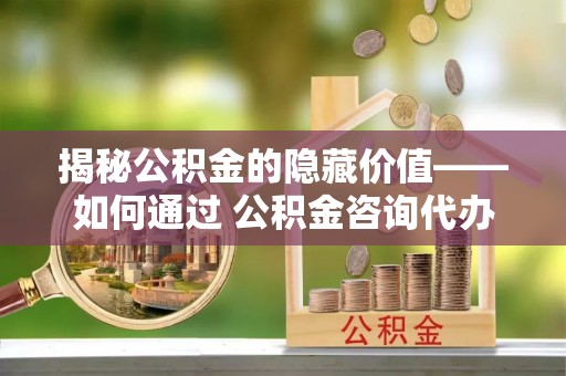 罗田揭秘公积金的隐藏价值——如何通过 公积金咨询代办提取 优化财富管理