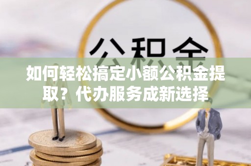 罗田如何轻松搞定小额公积金提取？代办服务成新选择