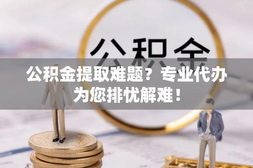 罗田公积金提取难题？专业代办为您排忧解难！