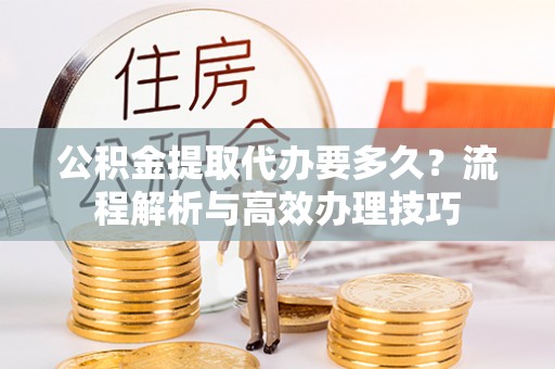 罗田公积金提取代办要多久？流程解析与高效办理技巧