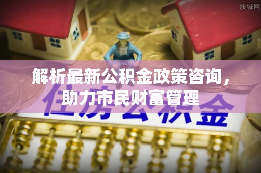 罗田解析最新公积金政策咨询，助力市民财富管理