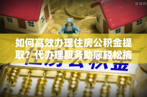 罗田如何高效办理住房公积金提取？代办理服务助您轻松搞定