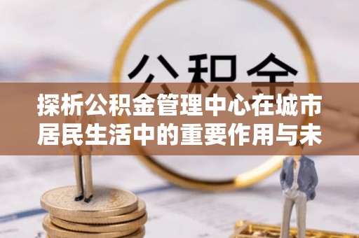 罗田探析公积金管理中心在城市居民生活中的重要作用与未来发展趋势