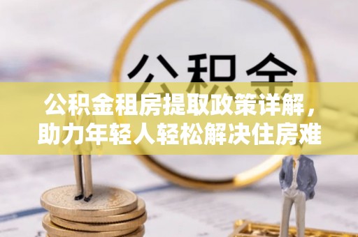 罗田公积金租房提取政策详解，助力年轻人轻松解决住房难题